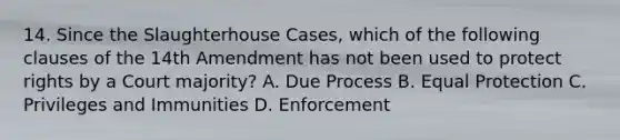 14. Since the Slaughterhouse Cases, which of the following clauses of the 14th Amendment has not been used to protect rights by a Court majority? A. Due Process B. Equal Protection C. Privileges and Immunities D. Enforcement