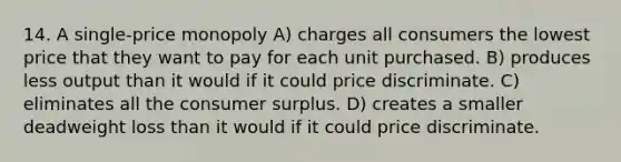 14. A single-price monopoly A) charges all consumers the lowest price that they want to pay for each unit purchased. B) produces less output than it would if it could price discriminate. C) eliminates all the consumer surplus. D) creates a smaller deadweight loss than it would if it could price discriminate.