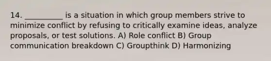 14. __________ is a situation in which group members strive to minimize conflict by refusing to critically examine ideas, analyze proposals, or test solutions. A) Role conflict B) Group communication breakdown C) Groupthink D) Harmonizing