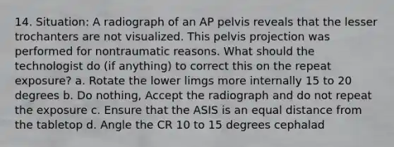 14. Situation: A radiograph of an AP pelvis reveals that the lesser trochanters are not visualized. This pelvis projection was performed for nontraumatic reasons. What should the technologist do (if anything) to correct this on the repeat exposure? a. Rotate the lower limgs more internally 15 to 20 degrees b. Do nothing, Accept the radiograph and do not repeat the exposure c. Ensure that the ASIS is an equal distance from the tabletop d. Angle the CR 10 to 15 degrees cephalad