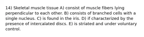 14) Skeletal muscle tissue A) consist of muscle fibers lying perpendicular to each other. B) consists of branched cells with a single nucleus. C) is found in the iris. D) if characterized by the presence of intercalated discs. E) is striated and under voluntary control.