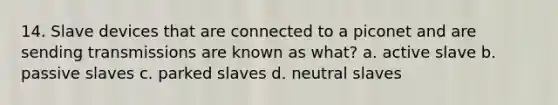 14. Slave devices that are connected to a piconet and are sending transmissions are known as what? a. active slave b. passive slaves c. parked slaves d. neutral slaves