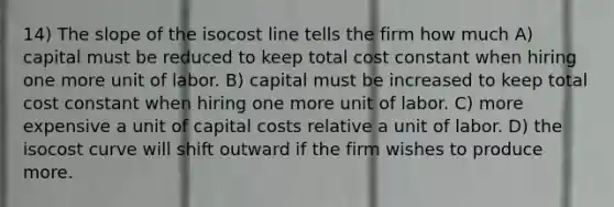 14) The slope of the isocost line tells the firm how much A) capital must be reduced to keep total cost constant when hiring one more unit of labor. B) capital must be increased to keep total cost constant when hiring one more unit of labor. C) more expensive a unit of capital costs relative a unit of labor. D) the isocost curve will shift outward if the firm wishes to produce more.