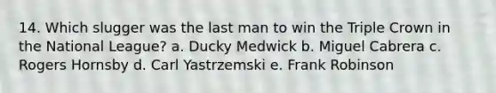 14. Which slugger was the last man to win the Triple Crown in the National League? a. Ducky Medwick b. Miguel Cabrera c. Rogers Hornsby d. Carl Yastrzemski e. Frank Robinson