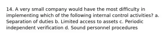 14. A very small company would have the most difficulty in implementing which of the following internal control activities? a. Separation of duties b. Limited access to assets c. Periodic independent verification d. Sound personnel procedures