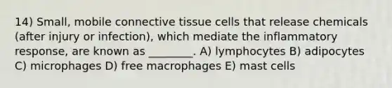 14) Small, mobile connective tissue cells that release chemicals (after injury or infection), which mediate the inflammatory response, are known as ________. A) lymphocytes B) adipocytes C) microphages D) free macrophages E) mast cells