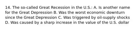 14. The so-called Great Recession in the U.S.: A. Is another name for the Great Depression B. Was the worst economic downturn since the Great Depression C. Was triggered by oil-supply shocks D. Was caused by a sharp increase in the value of the U.S. dollar