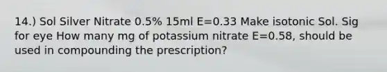 14.) Sol Silver Nitrate 0.5% 15ml E=0.33 Make isotonic Sol. Sig for eye How many mg of potassium nitrate E=0.58, should be used in compounding the prescription?