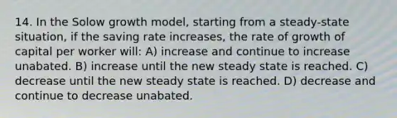 14. In the Solow growth model, starting from a steady-state situation, if the saving rate increases, the rate of growth of capital per worker will: A) increase and continue to increase unabated. B) increase until the new steady state is reached. C) decrease until the new steady state is reached. D) decrease and continue to decrease unabated.