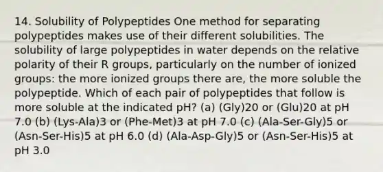 14. Solubility of Polypeptides One method for separating polypeptides makes use of their different solubilities. The solubility of large polypeptides in water depends on the relative polarity of their R groups, particularly on the number of ionized groups: the more ionized groups there are, the more soluble the polypeptide. Which of each pair of polypeptides that follow is more soluble at the indicated pH? (a) (Gly)20 or (Glu)20 at pH 7.0 (b) (Lys-Ala)3 or (Phe-Met)3 at pH 7.0 (c) (Ala-Ser-Gly)5 or (Asn-Ser-His)5 at pH 6.0 (d) (Ala-Asp-Gly)5 or (Asn-Ser-His)5 at pH 3.0