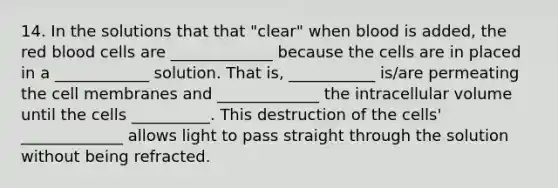 14. In the solutions that that "clear" when blood is added, the red blood cells are _____________ because the cells are in placed in a ____________ solution. That is, ___________ is/are permeating the cell membranes and _____________ the intracellular volume until the cells __________. This destruction of the cells' _____________ allows light to pass straight through the solution without being refracted.