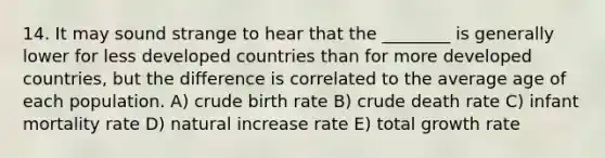 14. It may sound strange to hear that the ________ is generally lower for less developed countries than for more developed countries, but the difference is correlated to the average age of each population. A) crude birth rate B) crude death rate C) infant mortality rate D) natural increase rate E) total growth rate