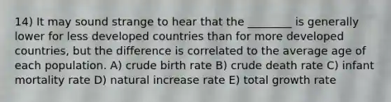 14) It may sound strange to hear that the ________ is generally lower for less developed countries than for more developed countries, but the difference is correlated to the average age of each population. A) crude birth rate B) crude death rate C) infant mortality rate D) natural increase rate E) total growth rate