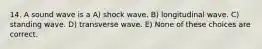 14. A sound wave is a A) shock wave. B) longitudinal wave. C) standing wave. D) transverse wave. E) None of these choices are correct.