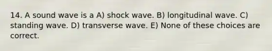 14. A sound wave is a A) shock wave. B) longitudinal wave. C) standing wave. D) transverse wave. E) None of these choices are correct.