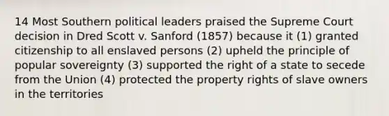 14 Most Southern political leaders praised the Supreme Court decision in Dred Scott v. Sanford (1857) because it (1) granted citizenship to all enslaved persons (2) upheld the principle of popular sovereignty (3) supported the right of a state to secede from the Union (4) protected the property rights of slave owners in the territories