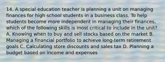 14. A special education teacher is planning a unit on managing finances for high school students in a business class. To help students become more independent in managing their finances, which of the following skills is most critical to include in the unit? A. Knowing when to buy and sell stocks based on the market B. Managing a financial portfolio to achieve long-term retirement goals C. Calculating store discounts and sales tax D. Planning a budget based on income and expenses