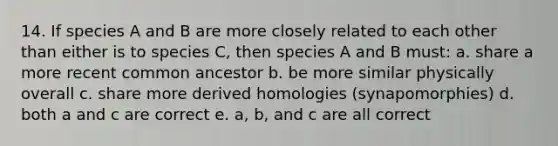 14. If species A and B are more closely related to each other than either is to species C, then species A and B must: a. share a more recent common ancestor b. be more similar physically overall c. share more derived homologies (synapomorphies) d. both a and c are correct e. a, b, and c are all correct