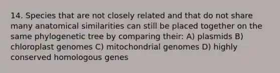 14. Species that are not closely related and that do not share many anatomical similarities can still be placed together on the same phylogenetic tree by comparing their: A) plasmids B) chloroplast genomes C) mitochondrial genomes D) highly conserved homologous genes