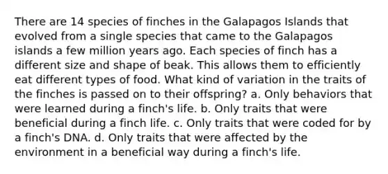 There are 14 species of finches in the Galapagos Islands that evolved from a single species that came to the Galapagos islands a few million years ago. Each species of finch has a different size and shape of beak. This allows them to efficiently eat different types of food. What kind of variation in the traits of the finches is passed on to their offspring? a. Only behaviors that were learned during a finch's life. b. Only traits that were beneficial during a finch life. c. Only traits that were coded for by a finch's DNA. d. Only traits that were affected by the environment in a beneficial way during a finch's life.