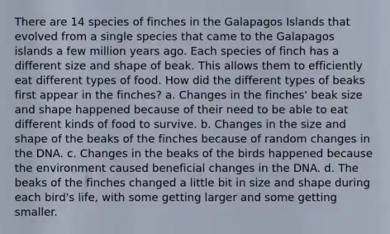 There are 14 species of finches in the Galapagos Islands that evolved from a single species that came to the Galapagos islands a few million years ago. Each species of finch has a different size and shape of beak. This allows them to efficiently eat different types of food. How did the different types of beaks first appear in the finches? a. Changes in the finches' beak size and shape happened because of their need to be able to eat different kinds of food to survive. b. Changes in the size and shape of the beaks of the finches because of random changes in the DNA. c. Changes in the beaks of the birds happened because the environment caused beneficial changes in the DNA. d. The beaks of the finches changed a little bit in size and shape during each bird's life, with some getting larger and some getting smaller.