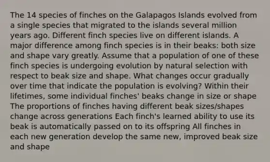 The 14 species of finches on the Galapagos Islands evolved from a single species that migrated to the islands several million years ago. Different finch species live on different islands. A major difference among finch species is in their beaks: both size and shape vary greatly. Assume that a population of one of these finch species is undergoing evolution by natural selection with respect to beak size and shape. What changes occur gradually over time that indicate the population is evolving? Within their lifetimes, some individual finches' beaks change in size or shape The proportions of finches having different beak sizes/shapes change across generations Each finch's learned ability to use its beak is automatically passed on to its offspring All finches in each new generation develop the same new, improved beak size and shape