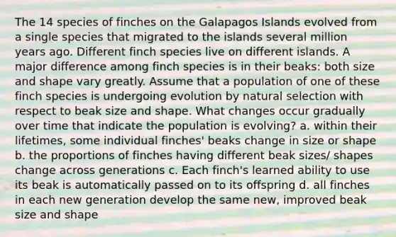 The 14 species of finches on the Galapagos Islands evolved from a single species that migrated to the islands several million years ago. Different finch species live on different islands. A major difference among finch species is in their beaks: both size and shape vary greatly. Assume that a population of one of these finch species is undergoing evolution by natural selection with respect to beak size and shape. What changes occur gradually over time that indicate the population is evolving? a. within their lifetimes, some individual finches' beaks change in size or shape b. the proportions of finches having different beak sizes/ shapes change across generations c. Each finch's learned ability to use its beak is automatically passed on to its offspring d. all finches in each new generation develop the same new, improved beak size and shape