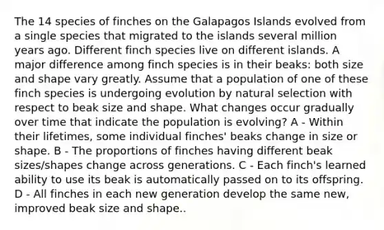 The 14 species of finches on the Galapagos Islands evolved from a single species that migrated to the islands several million years ago. Different finch species live on different islands. A major difference among finch species is in their beaks: both size and shape vary greatly. Assume that a population of one of these finch species is undergoing evolution by natural selection with respect to beak size and shape. What changes occur gradually over time that indicate the population is evolving? A - Within their lifetimes, some individual finches' beaks change in size or shape. B - The proportions of finches having different beak sizes/shapes change across generations. C - Each finch's learned ability to use its beak is automatically passed on to its offspring. D - All finches in each new generation develop the same new, improved beak size and shape..