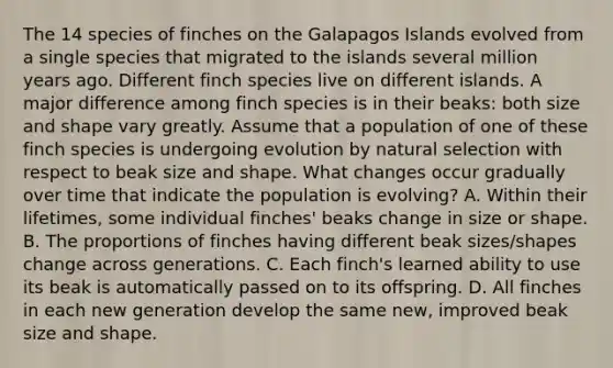 The 14 species of finches on the Galapagos Islands evolved from a single species that migrated to the islands several million years ago. Different finch species live on different islands. A major difference among finch species is in their beaks: both size and shape vary greatly. Assume that a population of one of these finch species is undergoing evolution by natural selection with respect to beak size and shape. What changes occur gradually over time that indicate the population is evolving? A. Within their lifetimes, some individual finches' beaks change in size or shape. B. The proportions of finches having different beak sizes/shapes change across generations. C. Each finch's learned ability to use its beak is automatically passed on to its offspring. D. All finches in each new generation develop the same new, improved beak size and shape.