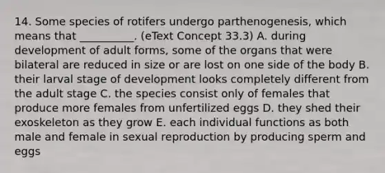 14. Some species of rotifers undergo parthenogenesis, which means that __________. (eText Concept 33.3) A. during development of adult forms, some of the organs that were bilateral are reduced in size or are lost on one side of the body B. their larval stage of development looks completely different from the adult stage C. the species consist only of females that produce more females from unfertilized eggs D. they shed their exoskeleton as they grow E. each individual functions as both male and female in sexual reproduction by producing sperm and eggs