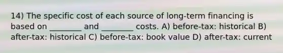 14) The specific cost of each source of long-term financing is based on ________ and ________ costs. A) before-tax: historical B) after-tax: historical C) before-tax: book value D) after-tax: current