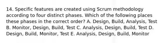 14. Specific features are created using Scrum methodology according to four distinct phases. Which of the following places these phases in the correct order? A. Design, Build, Analysis, Test B. Monitor, Design, Build, Test C. Analysis, Design, Build, Test D. Design, Build, Monitor, Test E. Analysis, Design, Build, Monitor