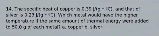 14. The specific heat of copper is 0.39 J/(g * ºC), and that of silver is 0.23 J/(g * ºC). Which metal would have the higher temperature if the same amount of thermal energy were added to 50.0 g of each metal? a. copper b. silver