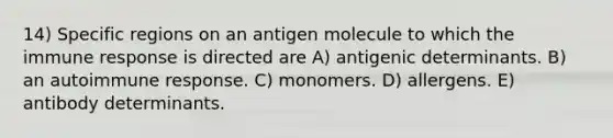 14) Specific regions on an antigen molecule to which the immune response is directed are A) antigenic determinants. B) an autoimmune response. C) monomers. D) allergens. E) antibody determinants.