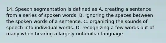 14. Speech segmentation is defined as A. creating a sentence from a series of spoken words. B. ignoring the spaces between the spoken words of a sentence. C. organizing the sounds of speech into individual words. D. recognizing a few words out of many when hearing a largely unfamiliar language.