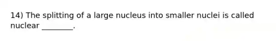 14) The splitting of a large nucleus into smaller nuclei is called nuclear ________.