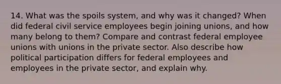 14. What was the spoils system, and why was it changed? When did federal civil service employees begin joining unions, and how many belong to them? Compare and contrast federal employee unions with unions in the private sector. Also describe how political participation differs for federal employees and employees in the private sector, and explain why.