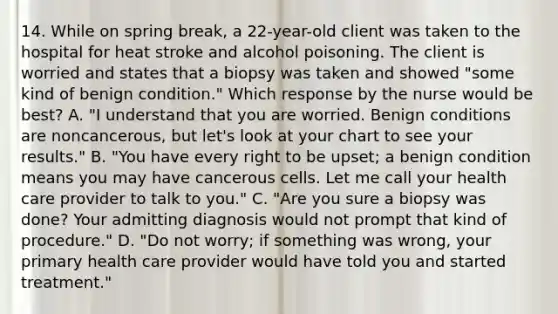 14. While on spring break, a 22-year-old client was taken to the hospital for heat stroke and alcohol poisoning. The client is worried and states that a biopsy was taken and showed "some kind of benign condition." Which response by the nurse would be best? A. "I understand that you are worried. Benign conditions are noncancerous, but let's look at your chart to see your results." B. "You have every right to be upset; a benign condition means you may have cancerous cells. Let me call your health care provider to talk to you." C. "Are you sure a biopsy was done? Your admitting diagnosis would not prompt that kind of procedure." D. "Do not worry; if something was wrong, your primary health care provider would have told you and started treatment."