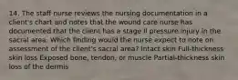 14. The staff nurse reviews the nursing documentation in a client's chart and notes that the wound care nurse has documented that the client has a stage Il pressure injury in the sacral area. Which finding would the nurse expect to note on assessment of the client's sacral area? Intact skin Full-thickness skin loss Exposed bone, tendon, or muscle Partial-thickness skin loss of the dermis