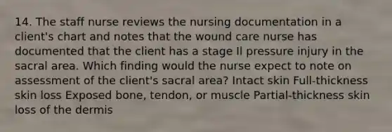 14. The staff nurse reviews the nursing documentation in a client's chart and notes that the wound care nurse has documented that the client has a stage Il pressure injury in the sacral area. Which finding would the nurse expect to note on assessment of the client's sacral area? Intact skin Full-thickness skin loss Exposed bone, tendon, or muscle Partial-thickness skin loss of the dermis