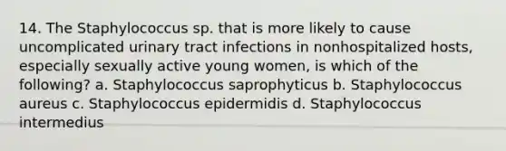 14. The Staphylococcus sp. that is more likely to cause uncomplicated urinary tract infections in nonhospitalized hosts, especially sexually active young women, is which of the following? a. Staphylococcus saprophyticus b. Staphylococcus aureus c. Staphylococcus epidermidis d. Staphylococcus intermedius