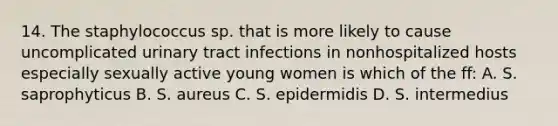 14. The staphylococcus sp. that is more likely to cause uncomplicated urinary tract infections in nonhospitalized hosts especially sexually active young women is which of the ff: A. S. saprophyticus B. S. aureus C. S. epidermidis D. S. intermedius