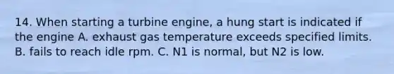 14. When starting a turbine engine, a hung start is indicated if the engine A. exhaust gas temperature exceeds specified limits. B. fails to reach idle rpm. C. N1 is normal, but N2 is low.