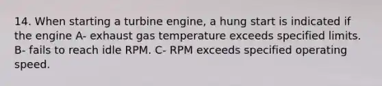 14. When starting a turbine engine, a hung start is indicated if the engine A- exhaust gas temperature exceeds specified limits. B- fails to reach idle RPM. C- RPM exceeds specified operating speed.