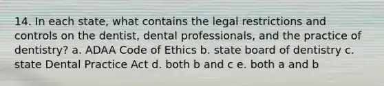 14. In each state, what contains the legal restrictions and controls on the dentist, dental professionals, and the practice of dentistry? a. ADAA Code of Ethics b. state board of dentistry c. state Dental Practice Act d. both b and c e. both a and b