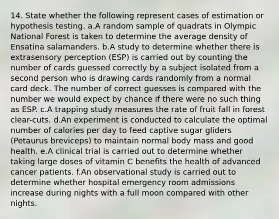 14. State whether the following represent cases of estimation or hypothesis testing. a.A random sample of quadrats in Olympic National Forest is taken to determine the average density of Ensatina salamanders. b.A study to determine whether there is extrasensory perception (ESP) is carried out by counting the number of cards guessed correctly by a subject isolated from a second person who is drawing cards randomly from a normal card deck. The number of correct guesses is compared with the number we would expect by chance if there were no such thing as ESP. c.A trapping study measures the rate of fruit fall in forest clear-cuts. d.An experiment is conducted to calculate the optimal number of calories per day to feed captive sugar gliders (Petaurus breviceps) to maintain normal body mass and good health. e.A clinical trial is carried out to determine whether taking large doses of vitamin C benefits the health of advanced cancer patients. f.An observational study is carried out to determine whether hospital emergency room admissions increase during nights with a full moon compared with other nights.