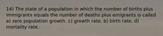 14) The state of a population in which the number of births plus immigrants equals the number of deaths plus emigrants is called a) zero population growth. c) growth rate. b) birth rate. d) mortality rate.