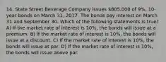 14. State Street Beverage Company issues 805,000 of 9%, 10-year bonds on March 31, 2017. The bonds pay interest on March 31 and September 30. Which of the following statements is true? A) If the market rate of interest is 10%, the bonds will issue at a premium. B) If the market rate of interest is 10%, the bonds will issue at a discount. C) If the market rate of interest is 10%, the bonds will issue at par. D) If the market rate of interest is 10%, the bonds will issue above par.