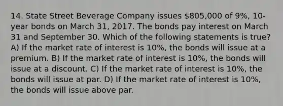 14. State Street Beverage Company issues 805,000 of 9%, 10-year bonds on March 31, 2017. The bonds pay interest on March 31 and September 30. Which of the following statements is true? A) If the market rate of interest is 10%, the bonds will issue at a premium. B) If the market rate of interest is 10%, the bonds will issue at a discount. C) If the market rate of interest is 10%, the bonds will issue at par. D) If the market rate of interest is 10%, the bonds will issue above par.