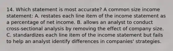 14. Which statement is most accurate? A common size income statement: A. restates each line item of the income statement as a percentage of net income. B. allows an analyst to conduct cross-sectional analysis by removing the effect of company size. C. standardizes each line item of the income statement but fails to help an analyst identify differences in companies' strategies.